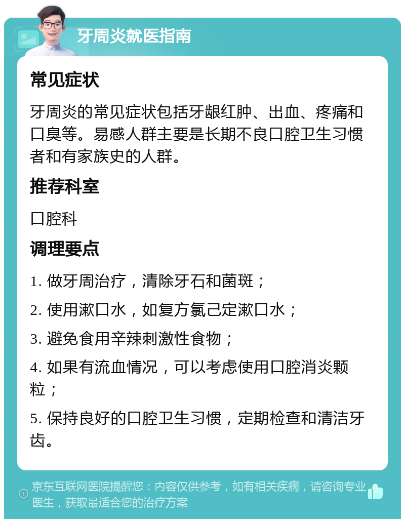 牙周炎就医指南 常见症状 牙周炎的常见症状包括牙龈红肿、出血、疼痛和口臭等。易感人群主要是长期不良口腔卫生习惯者和有家族史的人群。 推荐科室 口腔科 调理要点 1. 做牙周治疗，清除牙石和菌斑； 2. 使用漱口水，如复方氯己定漱口水； 3. 避免食用辛辣刺激性食物； 4. 如果有流血情况，可以考虑使用口腔消炎颗粒； 5. 保持良好的口腔卫生习惯，定期检查和清洁牙齿。