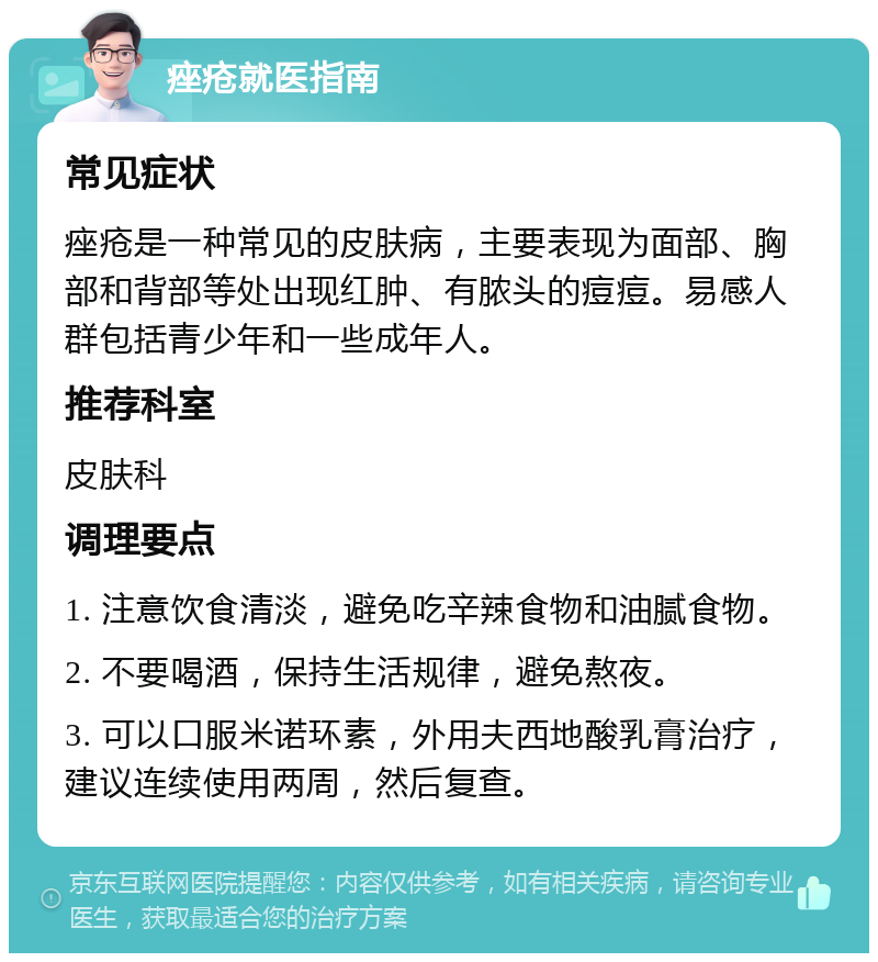 痤疮就医指南 常见症状 痤疮是一种常见的皮肤病，主要表现为面部、胸部和背部等处出现红肿、有脓头的痘痘。易感人群包括青少年和一些成年人。 推荐科室 皮肤科 调理要点 1. 注意饮食清淡，避免吃辛辣食物和油腻食物。 2. 不要喝酒，保持生活规律，避免熬夜。 3. 可以口服米诺环素，外用夫西地酸乳膏治疗，建议连续使用两周，然后复查。