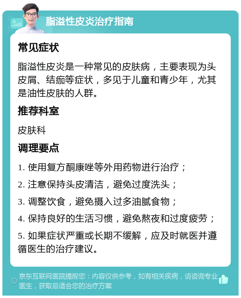 脂溢性皮炎治疗指南 常见症状 脂溢性皮炎是一种常见的皮肤病，主要表现为头皮屑、结痂等症状，多见于儿童和青少年，尤其是油性皮肤的人群。 推荐科室 皮肤科 调理要点 1. 使用复方酮康唑等外用药物进行治疗； 2. 注意保持头皮清洁，避免过度洗头； 3. 调整饮食，避免摄入过多油腻食物； 4. 保持良好的生活习惯，避免熬夜和过度疲劳； 5. 如果症状严重或长期不缓解，应及时就医并遵循医生的治疗建议。