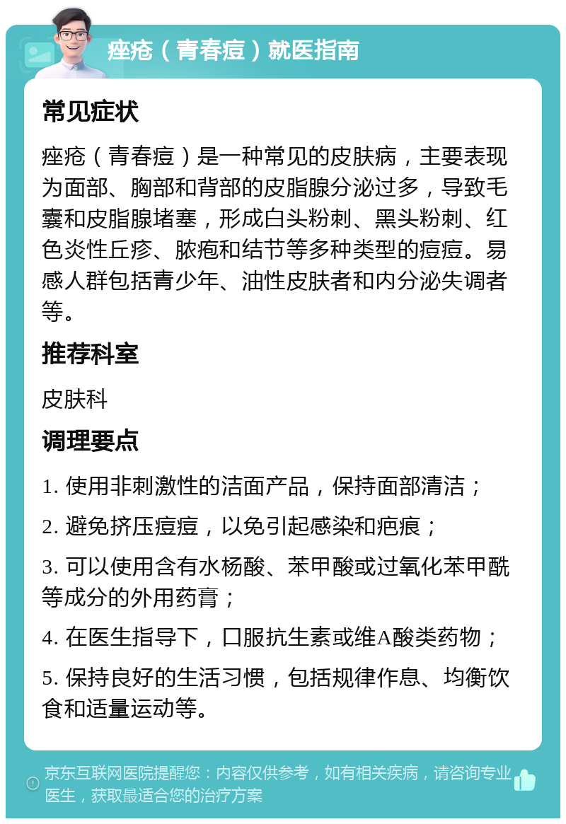 痤疮（青春痘）就医指南 常见症状 痤疮（青春痘）是一种常见的皮肤病，主要表现为面部、胸部和背部的皮脂腺分泌过多，导致毛囊和皮脂腺堵塞，形成白头粉刺、黑头粉刺、红色炎性丘疹、脓疱和结节等多种类型的痘痘。易感人群包括青少年、油性皮肤者和内分泌失调者等。 推荐科室 皮肤科 调理要点 1. 使用非刺激性的洁面产品，保持面部清洁； 2. 避免挤压痘痘，以免引起感染和疤痕； 3. 可以使用含有水杨酸、苯甲酸或过氧化苯甲酰等成分的外用药膏； 4. 在医生指导下，口服抗生素或维A酸类药物； 5. 保持良好的生活习惯，包括规律作息、均衡饮食和适量运动等。