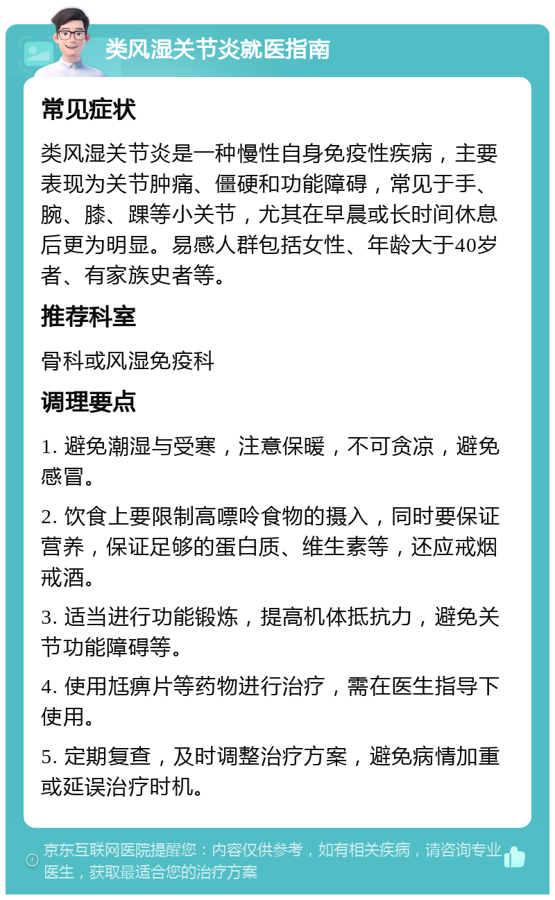 类风湿关节炎就医指南 常见症状 类风湿关节炎是一种慢性自身免疫性疾病，主要表现为关节肿痛、僵硬和功能障碍，常见于手、腕、膝、踝等小关节，尤其在早晨或长时间休息后更为明显。易感人群包括女性、年龄大于40岁者、有家族史者等。 推荐科室 骨科或风湿免疫科 调理要点 1. 避免潮湿与受寒，注意保暖，不可贪凉，避免感冒。 2. 饮食上要限制高嘌呤食物的摄入，同时要保证营养，保证足够的蛋白质、维生素等，还应戒烟戒酒。 3. 适当进行功能锻炼，提高机体抵抗力，避免关节功能障碍等。 4. 使用尪痹片等药物进行治疗，需在医生指导下使用。 5. 定期复查，及时调整治疗方案，避免病情加重或延误治疗时机。