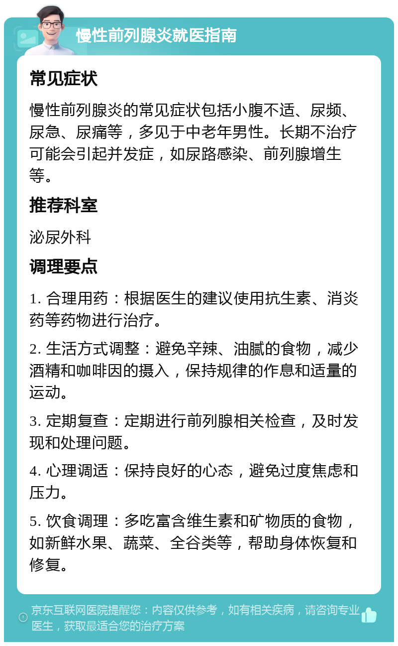 慢性前列腺炎就医指南 常见症状 慢性前列腺炎的常见症状包括小腹不适、尿频、尿急、尿痛等，多见于中老年男性。长期不治疗可能会引起并发症，如尿路感染、前列腺增生等。 推荐科室 泌尿外科 调理要点 1. 合理用药：根据医生的建议使用抗生素、消炎药等药物进行治疗。 2. 生活方式调整：避免辛辣、油腻的食物，减少酒精和咖啡因的摄入，保持规律的作息和适量的运动。 3. 定期复查：定期进行前列腺相关检查，及时发现和处理问题。 4. 心理调适：保持良好的心态，避免过度焦虑和压力。 5. 饮食调理：多吃富含维生素和矿物质的食物，如新鲜水果、蔬菜、全谷类等，帮助身体恢复和修复。