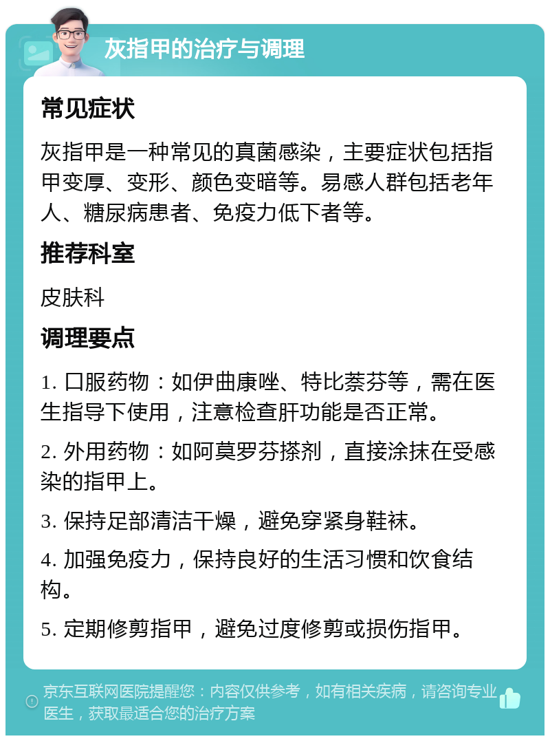 灰指甲的治疗与调理 常见症状 灰指甲是一种常见的真菌感染，主要症状包括指甲变厚、变形、颜色变暗等。易感人群包括老年人、糖尿病患者、免疫力低下者等。 推荐科室 皮肤科 调理要点 1. 口服药物：如伊曲康唑、特比萘芬等，需在医生指导下使用，注意检查肝功能是否正常。 2. 外用药物：如阿莫罗芬搽剂，直接涂抹在受感染的指甲上。 3. 保持足部清洁干燥，避免穿紧身鞋袜。 4. 加强免疫力，保持良好的生活习惯和饮食结构。 5. 定期修剪指甲，避免过度修剪或损伤指甲。