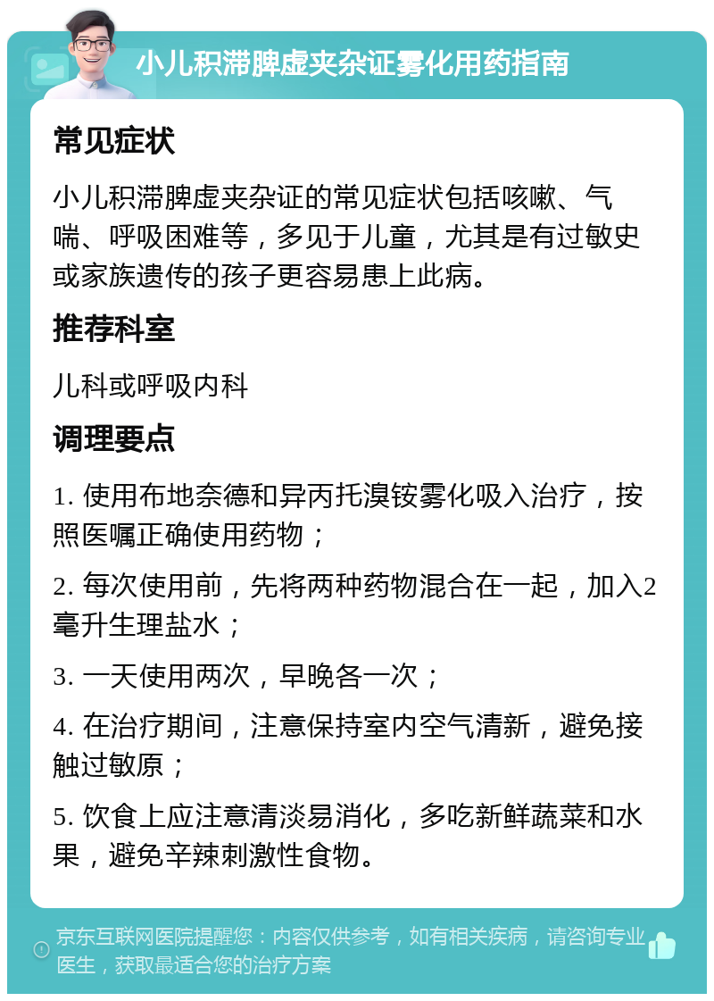 小儿积滞脾虚夹杂证雾化用药指南 常见症状 小儿积滞脾虚夹杂证的常见症状包括咳嗽、气喘、呼吸困难等，多见于儿童，尤其是有过敏史或家族遗传的孩子更容易患上此病。 推荐科室 儿科或呼吸内科 调理要点 1. 使用布地奈德和异丙托溴铵雾化吸入治疗，按照医嘱正确使用药物； 2. 每次使用前，先将两种药物混合在一起，加入2毫升生理盐水； 3. 一天使用两次，早晚各一次； 4. 在治疗期间，注意保持室内空气清新，避免接触过敏原； 5. 饮食上应注意清淡易消化，多吃新鲜蔬菜和水果，避免辛辣刺激性食物。