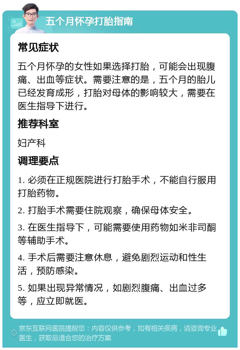 五个月怀孕打胎指南 常见症状 五个月怀孕的女性如果选择打胎，可能会出现腹痛、出血等症状。需要注意的是，五个月的胎儿已经发育成形，打胎对母体的影响较大，需要在医生指导下进行。 推荐科室 妇产科 调理要点 1. 必须在正规医院进行打胎手术，不能自行服用打胎药物。 2. 打胎手术需要住院观察，确保母体安全。 3. 在医生指导下，可能需要使用药物如米非司酮等辅助手术。 4. 手术后需要注意休息，避免剧烈运动和性生活，预防感染。 5. 如果出现异常情况，如剧烈腹痛、出血过多等，应立即就医。