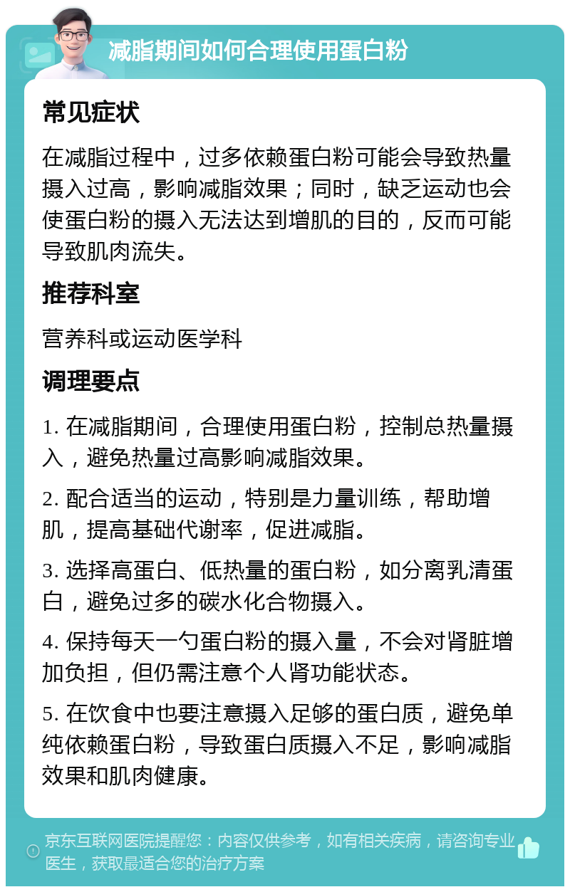 减脂期间如何合理使用蛋白粉 常见症状 在减脂过程中，过多依赖蛋白粉可能会导致热量摄入过高，影响减脂效果；同时，缺乏运动也会使蛋白粉的摄入无法达到增肌的目的，反而可能导致肌肉流失。 推荐科室 营养科或运动医学科 调理要点 1. 在减脂期间，合理使用蛋白粉，控制总热量摄入，避免热量过高影响减脂效果。 2. 配合适当的运动，特别是力量训练，帮助增肌，提高基础代谢率，促进减脂。 3. 选择高蛋白、低热量的蛋白粉，如分离乳清蛋白，避免过多的碳水化合物摄入。 4. 保持每天一勺蛋白粉的摄入量，不会对肾脏增加负担，但仍需注意个人肾功能状态。 5. 在饮食中也要注意摄入足够的蛋白质，避免单纯依赖蛋白粉，导致蛋白质摄入不足，影响减脂效果和肌肉健康。