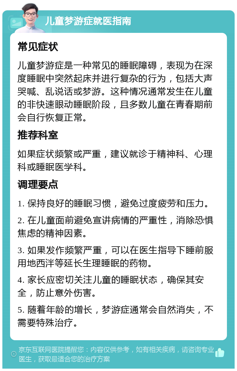 儿童梦游症就医指南 常见症状 儿童梦游症是一种常见的睡眠障碍，表现为在深度睡眠中突然起床并进行复杂的行为，包括大声哭喊、乱说话或梦游。这种情况通常发生在儿童的非快速眼动睡眠阶段，且多数儿童在青春期前会自行恢复正常。 推荐科室 如果症状频繁或严重，建议就诊于精神科、心理科或睡眠医学科。 调理要点 1. 保持良好的睡眠习惯，避免过度疲劳和压力。 2. 在儿童面前避免宣讲病情的严重性，消除恐惧焦虑的精神因素。 3. 如果发作频繁严重，可以在医生指导下睡前服用地西泮等延长生理睡眠的药物。 4. 家长应密切关注儿童的睡眠状态，确保其安全，防止意外伤害。 5. 随着年龄的增长，梦游症通常会自然消失，不需要特殊治疗。