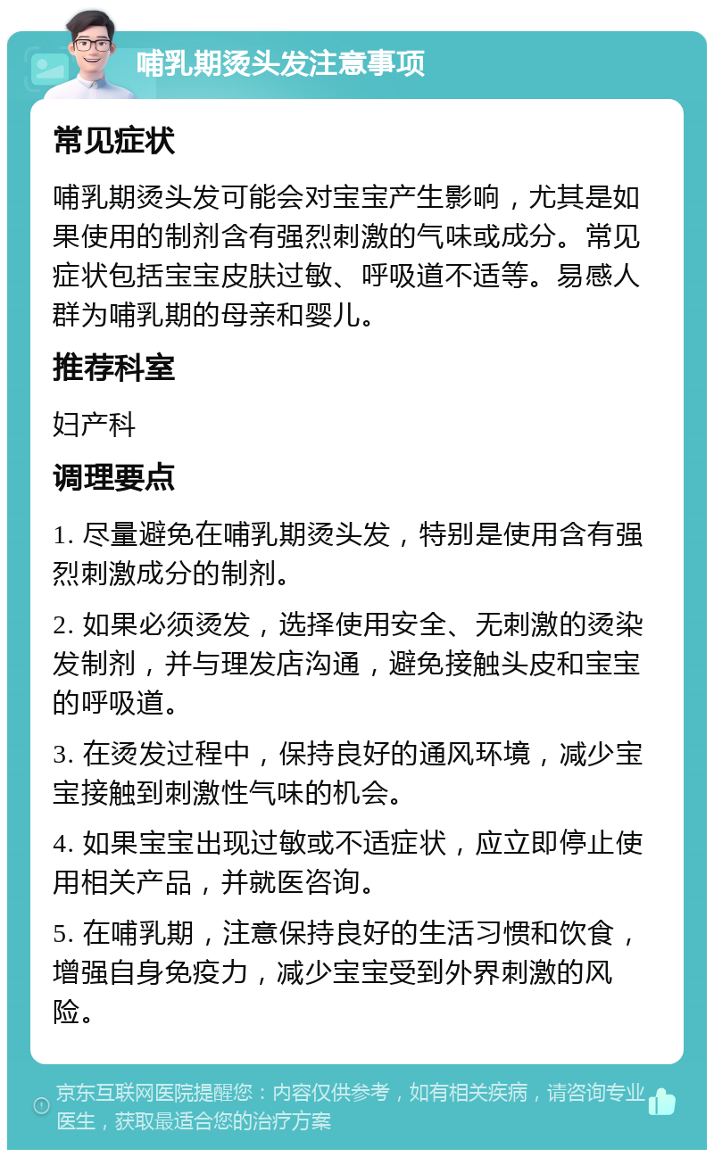 哺乳期烫头发注意事项 常见症状 哺乳期烫头发可能会对宝宝产生影响，尤其是如果使用的制剂含有强烈刺激的气味或成分。常见症状包括宝宝皮肤过敏、呼吸道不适等。易感人群为哺乳期的母亲和婴儿。 推荐科室 妇产科 调理要点 1. 尽量避免在哺乳期烫头发，特别是使用含有强烈刺激成分的制剂。 2. 如果必须烫发，选择使用安全、无刺激的烫染发制剂，并与理发店沟通，避免接触头皮和宝宝的呼吸道。 3. 在烫发过程中，保持良好的通风环境，减少宝宝接触到刺激性气味的机会。 4. 如果宝宝出现过敏或不适症状，应立即停止使用相关产品，并就医咨询。 5. 在哺乳期，注意保持良好的生活习惯和饮食，增强自身免疫力，减少宝宝受到外界刺激的风险。