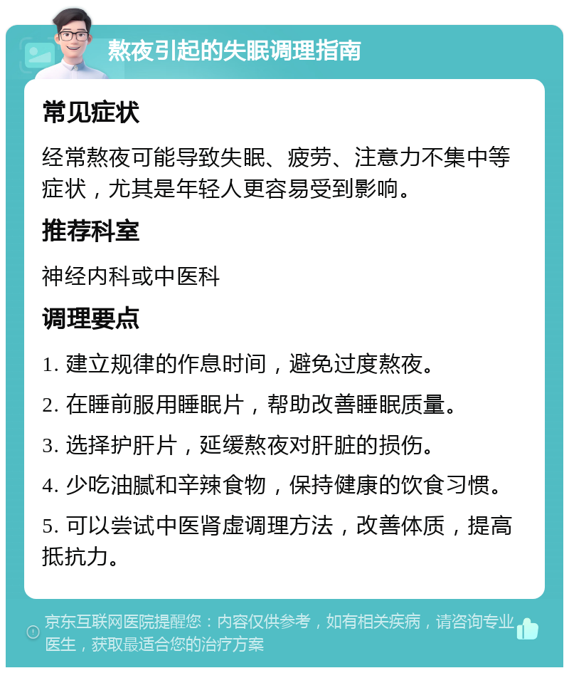 熬夜引起的失眠调理指南 常见症状 经常熬夜可能导致失眠、疲劳、注意力不集中等症状，尤其是年轻人更容易受到影响。 推荐科室 神经内科或中医科 调理要点 1. 建立规律的作息时间，避免过度熬夜。 2. 在睡前服用睡眠片，帮助改善睡眠质量。 3. 选择护肝片，延缓熬夜对肝脏的损伤。 4. 少吃油腻和辛辣食物，保持健康的饮食习惯。 5. 可以尝试中医肾虚调理方法，改善体质，提高抵抗力。