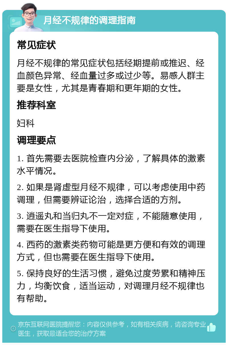 月经不规律的调理指南 常见症状 月经不规律的常见症状包括经期提前或推迟、经血颜色异常、经血量过多或过少等。易感人群主要是女性，尤其是青春期和更年期的女性。 推荐科室 妇科 调理要点 1. 首先需要去医院检查内分泌，了解具体的激素水平情况。 2. 如果是肾虚型月经不规律，可以考虑使用中药调理，但需要辨证论治，选择合适的方剂。 3. 逍遥丸和当归丸不一定对症，不能随意使用，需要在医生指导下使用。 4. 西药的激素类药物可能是更方便和有效的调理方式，但也需要在医生指导下使用。 5. 保持良好的生活习惯，避免过度劳累和精神压力，均衡饮食，适当运动，对调理月经不规律也有帮助。