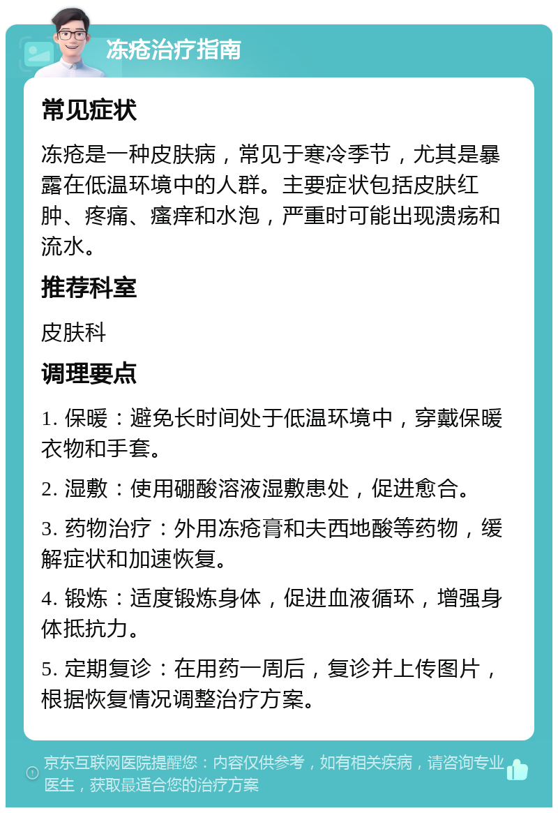 冻疮治疗指南 常见症状 冻疮是一种皮肤病，常见于寒冷季节，尤其是暴露在低温环境中的人群。主要症状包括皮肤红肿、疼痛、瘙痒和水泡，严重时可能出现溃疡和流水。 推荐科室 皮肤科 调理要点 1. 保暖：避免长时间处于低温环境中，穿戴保暖衣物和手套。 2. 湿敷：使用硼酸溶液湿敷患处，促进愈合。 3. 药物治疗：外用冻疮膏和夫西地酸等药物，缓解症状和加速恢复。 4. 锻炼：适度锻炼身体，促进血液循环，增强身体抵抗力。 5. 定期复诊：在用药一周后，复诊并上传图片，根据恢复情况调整治疗方案。