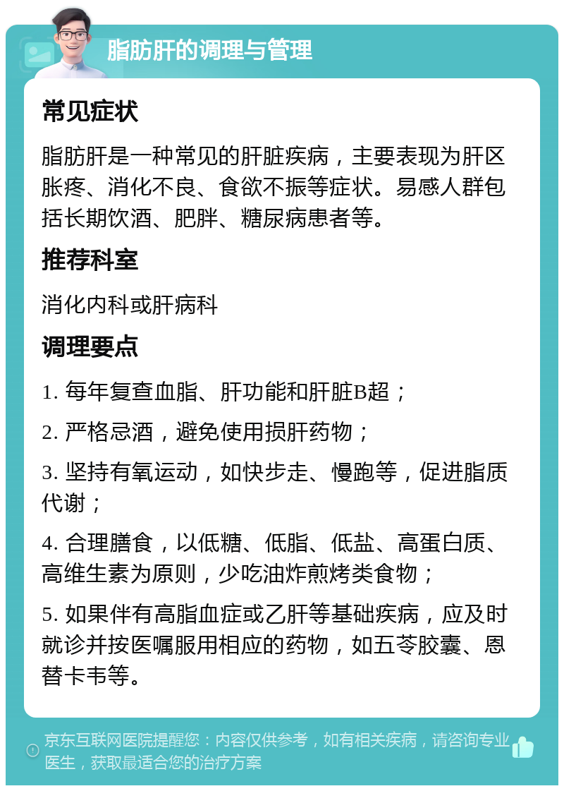 脂肪肝的调理与管理 常见症状 脂肪肝是一种常见的肝脏疾病，主要表现为肝区胀疼、消化不良、食欲不振等症状。易感人群包括长期饮酒、肥胖、糖尿病患者等。 推荐科室 消化内科或肝病科 调理要点 1. 每年复查血脂、肝功能和肝脏B超； 2. 严格忌酒，避免使用损肝药物； 3. 坚持有氧运动，如快步走、慢跑等，促进脂质代谢； 4. 合理膳食，以低糖、低脂、低盐、高蛋白质、高维生素为原则，少吃油炸煎烤类食物； 5. 如果伴有高脂血症或乙肝等基础疾病，应及时就诊并按医嘱服用相应的药物，如五苓胶囊、恩替卡韦等。