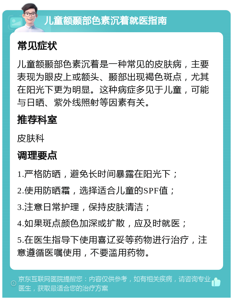 儿童额颞部色素沉着就医指南 常见症状 儿童额颞部色素沉着是一种常见的皮肤病，主要表现为眼皮上或额头、颞部出现褐色斑点，尤其在阳光下更为明显。这种病症多见于儿童，可能与日晒、紫外线照射等因素有关。 推荐科室 皮肤科 调理要点 1.严格防晒，避免长时间暴露在阳光下； 2.使用防晒霜，选择适合儿童的SPF值； 3.注意日常护理，保持皮肤清洁； 4.如果斑点颜色加深或扩散，应及时就医； 5.在医生指导下使用喜辽妥等药物进行治疗，注意遵循医嘱使用，不要滥用药物。