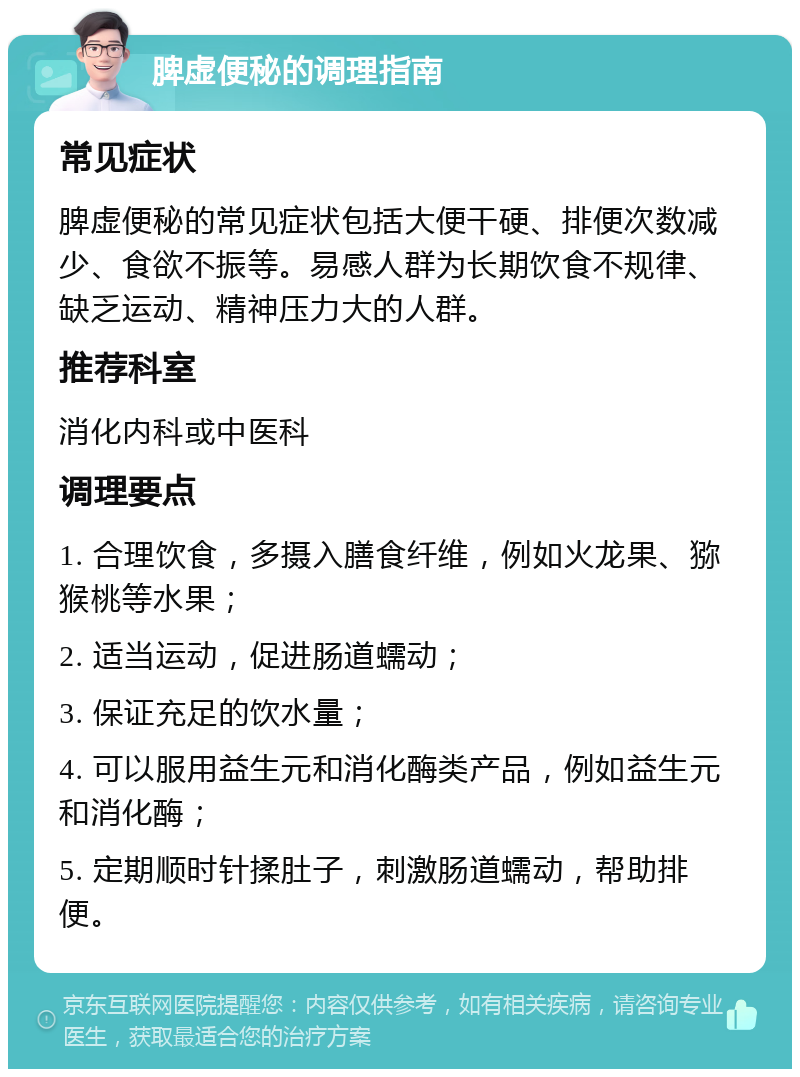 脾虚便秘的调理指南 常见症状 脾虚便秘的常见症状包括大便干硬、排便次数减少、食欲不振等。易感人群为长期饮食不规律、缺乏运动、精神压力大的人群。 推荐科室 消化内科或中医科 调理要点 1. 合理饮食，多摄入膳食纤维，例如火龙果、猕猴桃等水果； 2. 适当运动，促进肠道蠕动； 3. 保证充足的饮水量； 4. 可以服用益生元和消化酶类产品，例如益生元和消化酶； 5. 定期顺时针揉肚子，刺激肠道蠕动，帮助排便。