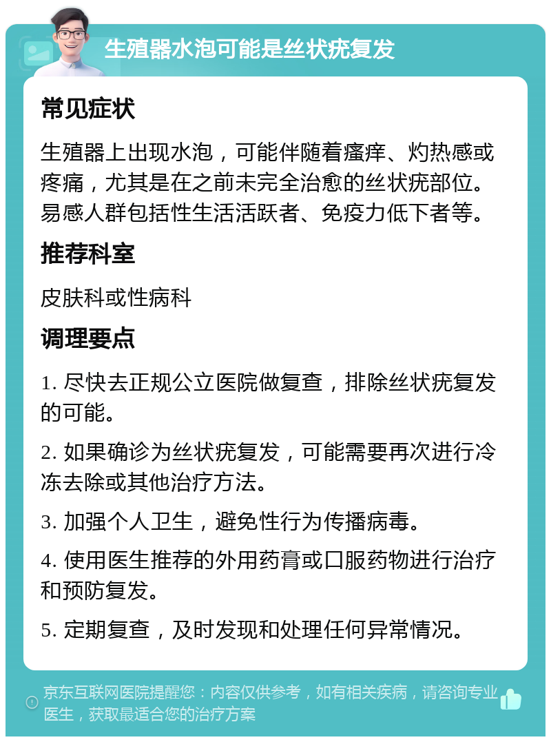 生殖器水泡可能是丝状疣复发 常见症状 生殖器上出现水泡，可能伴随着瘙痒、灼热感或疼痛，尤其是在之前未完全治愈的丝状疣部位。易感人群包括性生活活跃者、免疫力低下者等。 推荐科室 皮肤科或性病科 调理要点 1. 尽快去正规公立医院做复查，排除丝状疣复发的可能。 2. 如果确诊为丝状疣复发，可能需要再次进行冷冻去除或其他治疗方法。 3. 加强个人卫生，避免性行为传播病毒。 4. 使用医生推荐的外用药膏或口服药物进行治疗和预防复发。 5. 定期复查，及时发现和处理任何异常情况。