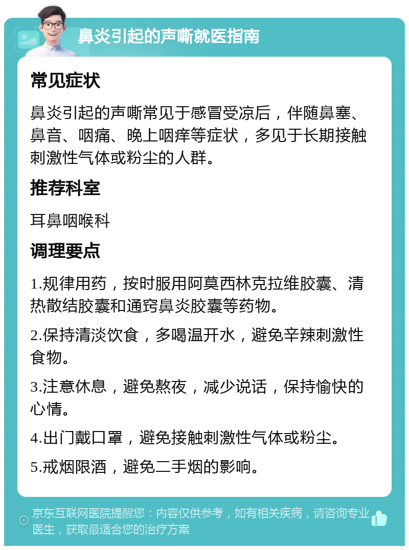 鼻炎引起的声嘶就医指南 常见症状 鼻炎引起的声嘶常见于感冒受凉后，伴随鼻塞、鼻音、咽痛、晚上咽痒等症状，多见于长期接触刺激性气体或粉尘的人群。 推荐科室 耳鼻咽喉科 调理要点 1.规律用药，按时服用阿莫西林克拉维胶囊、清热散结胶囊和通窍鼻炎胶囊等药物。 2.保持清淡饮食，多喝温开水，避免辛辣刺激性食物。 3.注意休息，避免熬夜，减少说话，保持愉快的心情。 4.出门戴口罩，避免接触刺激性气体或粉尘。 5.戒烟限酒，避免二手烟的影响。