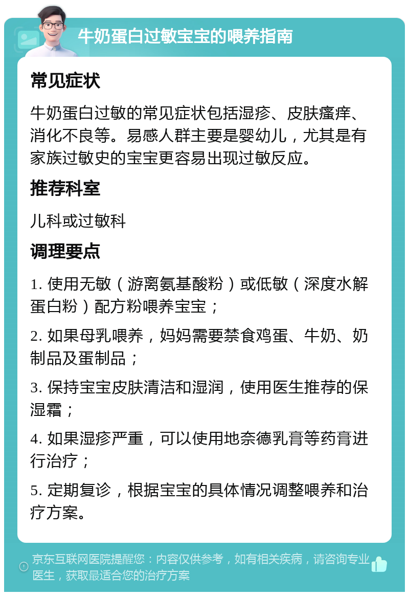 牛奶蛋白过敏宝宝的喂养指南 常见症状 牛奶蛋白过敏的常见症状包括湿疹、皮肤瘙痒、消化不良等。易感人群主要是婴幼儿，尤其是有家族过敏史的宝宝更容易出现过敏反应。 推荐科室 儿科或过敏科 调理要点 1. 使用无敏（游离氨基酸粉）或低敏（深度水解蛋白粉）配方粉喂养宝宝； 2. 如果母乳喂养，妈妈需要禁食鸡蛋、牛奶、奶制品及蛋制品； 3. 保持宝宝皮肤清洁和湿润，使用医生推荐的保湿霜； 4. 如果湿疹严重，可以使用地奈德乳膏等药膏进行治疗； 5. 定期复诊，根据宝宝的具体情况调整喂养和治疗方案。