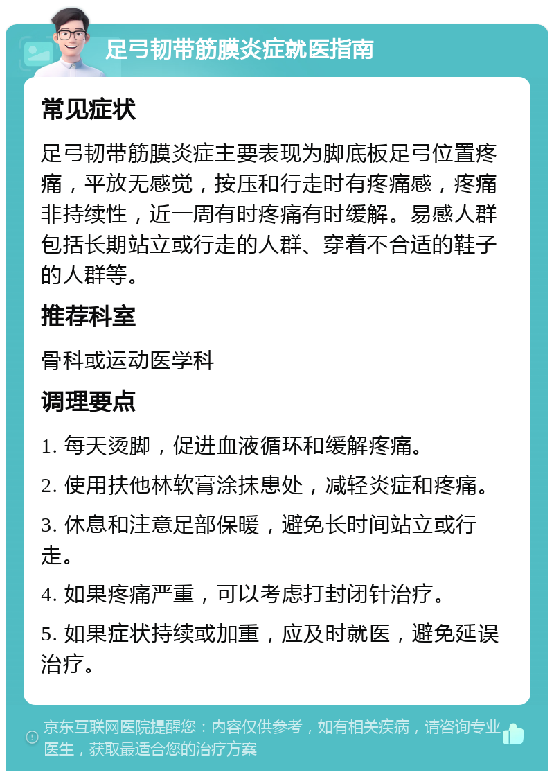 足弓韧带筋膜炎症就医指南 常见症状 足弓韧带筋膜炎症主要表现为脚底板足弓位置疼痛，平放无感觉，按压和行走时有疼痛感，疼痛非持续性，近一周有时疼痛有时缓解。易感人群包括长期站立或行走的人群、穿着不合适的鞋子的人群等。 推荐科室 骨科或运动医学科 调理要点 1. 每天烫脚，促进血液循环和缓解疼痛。 2. 使用扶他林软膏涂抹患处，减轻炎症和疼痛。 3. 休息和注意足部保暖，避免长时间站立或行走。 4. 如果疼痛严重，可以考虑打封闭针治疗。 5. 如果症状持续或加重，应及时就医，避免延误治疗。