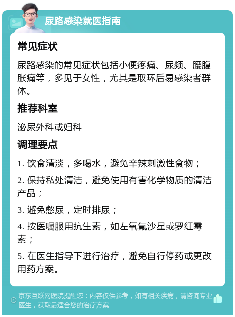 尿路感染就医指南 常见症状 尿路感染的常见症状包括小便疼痛、尿频、腰腹胀痛等，多见于女性，尤其是取环后易感染者群体。 推荐科室 泌尿外科或妇科 调理要点 1. 饮食清淡，多喝水，避免辛辣刺激性食物； 2. 保持私处清洁，避免使用有害化学物质的清洁产品； 3. 避免憋尿，定时排尿； 4. 按医嘱服用抗生素，如左氧氟沙星或罗红霉素； 5. 在医生指导下进行治疗，避免自行停药或更改用药方案。