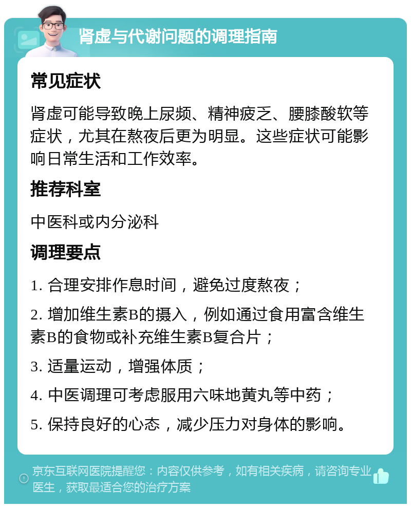 肾虚与代谢问题的调理指南 常见症状 肾虚可能导致晚上尿频、精神疲乏、腰膝酸软等症状，尤其在熬夜后更为明显。这些症状可能影响日常生活和工作效率。 推荐科室 中医科或内分泌科 调理要点 1. 合理安排作息时间，避免过度熬夜； 2. 增加维生素B的摄入，例如通过食用富含维生素B的食物或补充维生素B复合片； 3. 适量运动，增强体质； 4. 中医调理可考虑服用六味地黄丸等中药； 5. 保持良好的心态，减少压力对身体的影响。