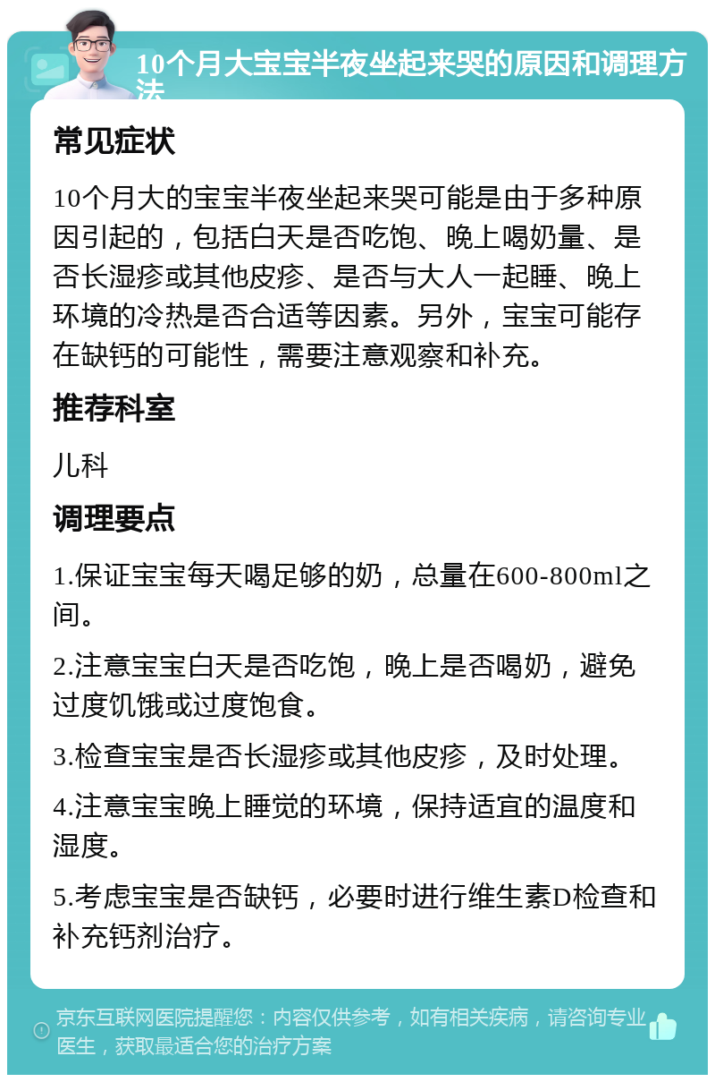 10个月大宝宝半夜坐起来哭的原因和调理方法 常见症状 10个月大的宝宝半夜坐起来哭可能是由于多种原因引起的，包括白天是否吃饱、晚上喝奶量、是否长湿疹或其他皮疹、是否与大人一起睡、晚上环境的冷热是否合适等因素。另外，宝宝可能存在缺钙的可能性，需要注意观察和补充。 推荐科室 儿科 调理要点 1.保证宝宝每天喝足够的奶，总量在600-800ml之间。 2.注意宝宝白天是否吃饱，晚上是否喝奶，避免过度饥饿或过度饱食。 3.检查宝宝是否长湿疹或其他皮疹，及时处理。 4.注意宝宝晚上睡觉的环境，保持适宜的温度和湿度。 5.考虑宝宝是否缺钙，必要时进行维生素D检查和补充钙剂治疗。