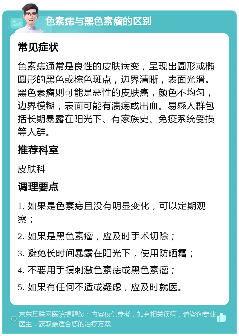 色素痣与黑色素瘤的区别 常见症状 色素痣通常是良性的皮肤病变，呈现出圆形或椭圆形的黑色或棕色斑点，边界清晰，表面光滑。黑色素瘤则可能是恶性的皮肤癌，颜色不均匀，边界模糊，表面可能有溃疡或出血。易感人群包括长期暴露在阳光下、有家族史、免疫系统受损等人群。 推荐科室 皮肤科 调理要点 1. 如果是色素痣且没有明显变化，可以定期观察； 2. 如果是黑色素瘤，应及时手术切除； 3. 避免长时间暴露在阳光下，使用防晒霜； 4. 不要用手摸刺激色素痣或黑色素瘤； 5. 如果有任何不适或疑虑，应及时就医。