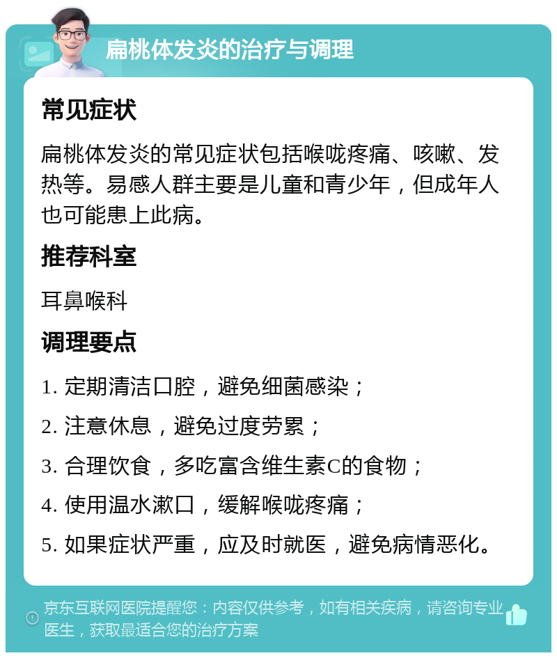 扁桃体发炎的治疗与调理 常见症状 扁桃体发炎的常见症状包括喉咙疼痛、咳嗽、发热等。易感人群主要是儿童和青少年，但成年人也可能患上此病。 推荐科室 耳鼻喉科 调理要点 1. 定期清洁口腔，避免细菌感染； 2. 注意休息，避免过度劳累； 3. 合理饮食，多吃富含维生素C的食物； 4. 使用温水漱口，缓解喉咙疼痛； 5. 如果症状严重，应及时就医，避免病情恶化。