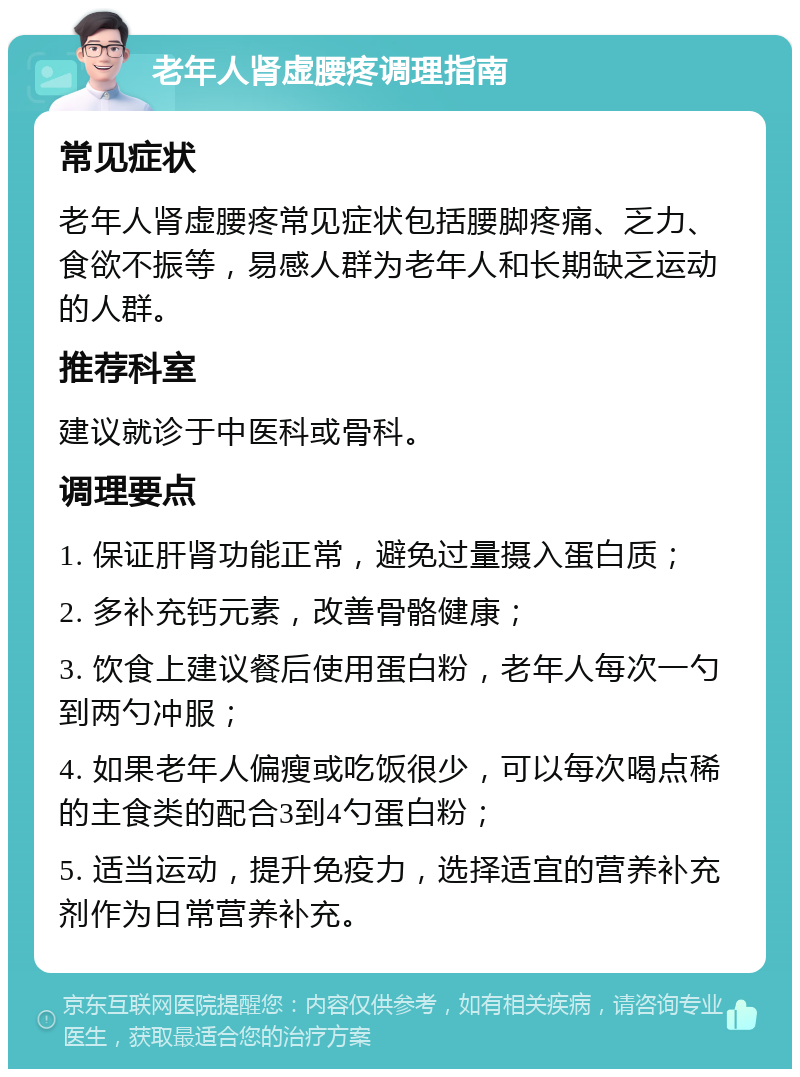 老年人肾虚腰疼调理指南 常见症状 老年人肾虚腰疼常见症状包括腰脚疼痛、乏力、食欲不振等，易感人群为老年人和长期缺乏运动的人群。 推荐科室 建议就诊于中医科或骨科。 调理要点 1. 保证肝肾功能正常，避免过量摄入蛋白质； 2. 多补充钙元素，改善骨骼健康； 3. 饮食上建议餐后使用蛋白粉，老年人每次一勺到两勺冲服； 4. 如果老年人偏瘦或吃饭很少，可以每次喝点稀的主食类的配合3到4勺蛋白粉； 5. 适当运动，提升免疫力，选择适宜的营养补充剂作为日常营养补充。