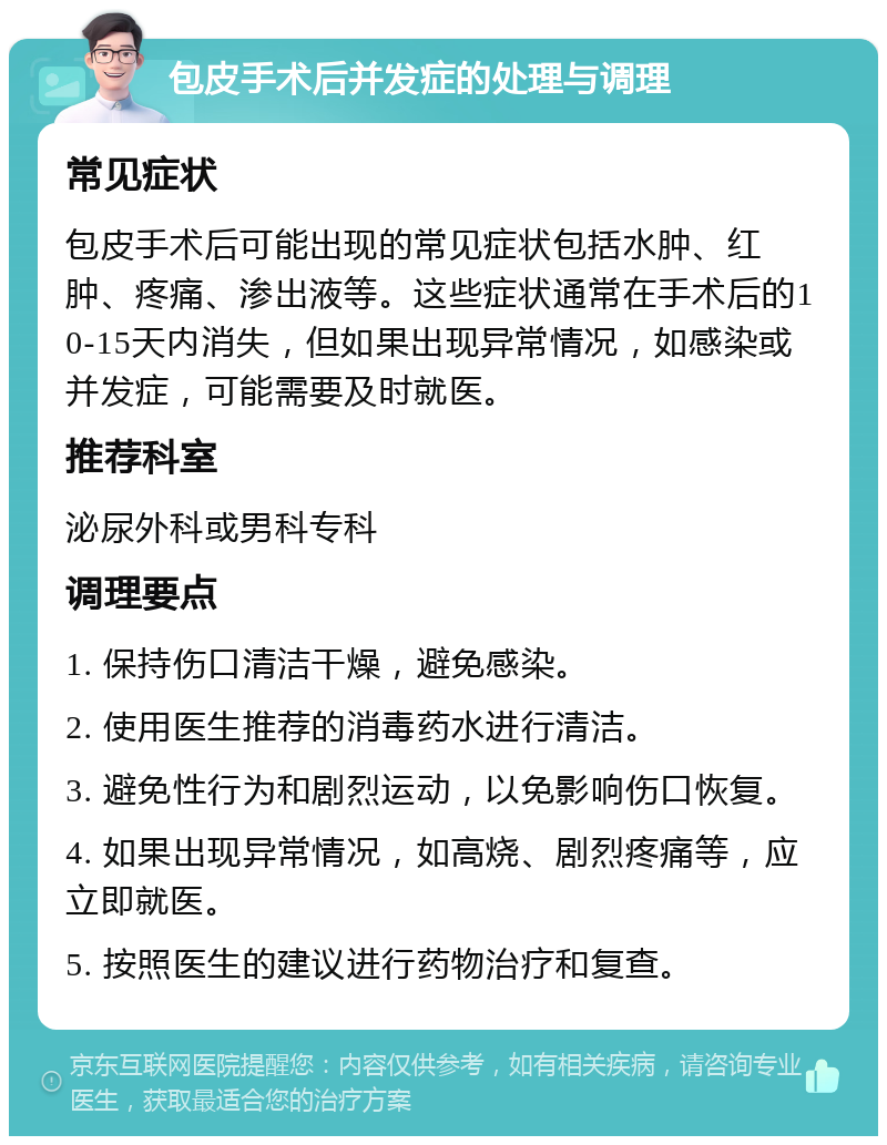 包皮手术后并发症的处理与调理 常见症状 包皮手术后可能出现的常见症状包括水肿、红肿、疼痛、渗出液等。这些症状通常在手术后的10-15天内消失，但如果出现异常情况，如感染或并发症，可能需要及时就医。 推荐科室 泌尿外科或男科专科 调理要点 1. 保持伤口清洁干燥，避免感染。 2. 使用医生推荐的消毒药水进行清洁。 3. 避免性行为和剧烈运动，以免影响伤口恢复。 4. 如果出现异常情况，如高烧、剧烈疼痛等，应立即就医。 5. 按照医生的建议进行药物治疗和复查。