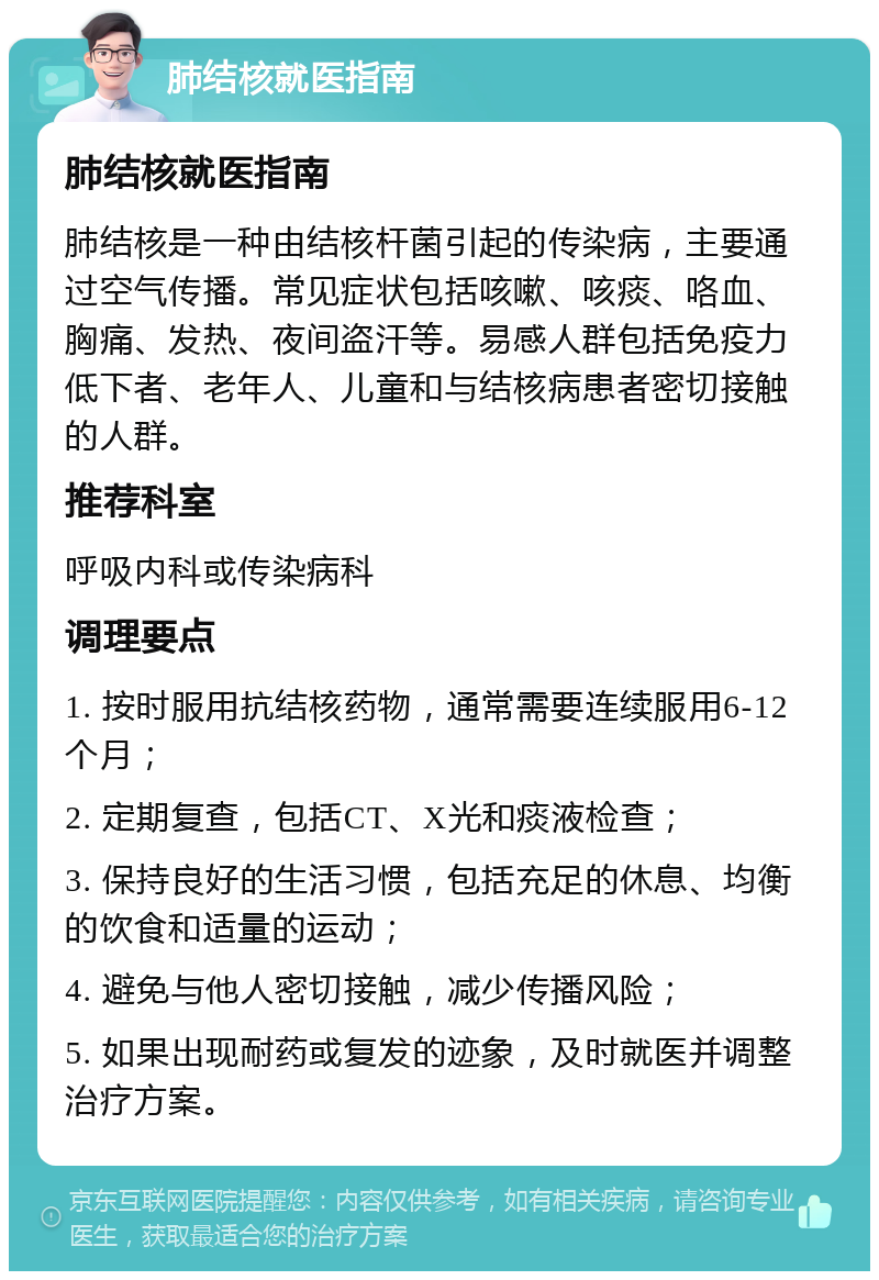 肺结核就医指南 肺结核就医指南 肺结核是一种由结核杆菌引起的传染病，主要通过空气传播。常见症状包括咳嗽、咳痰、咯血、胸痛、发热、夜间盗汗等。易感人群包括免疫力低下者、老年人、儿童和与结核病患者密切接触的人群。 推荐科室 呼吸内科或传染病科 调理要点 1. 按时服用抗结核药物，通常需要连续服用6-12个月； 2. 定期复查，包括CT、X光和痰液检查； 3. 保持良好的生活习惯，包括充足的休息、均衡的饮食和适量的运动； 4. 避免与他人密切接触，减少传播风险； 5. 如果出现耐药或复发的迹象，及时就医并调整治疗方案。