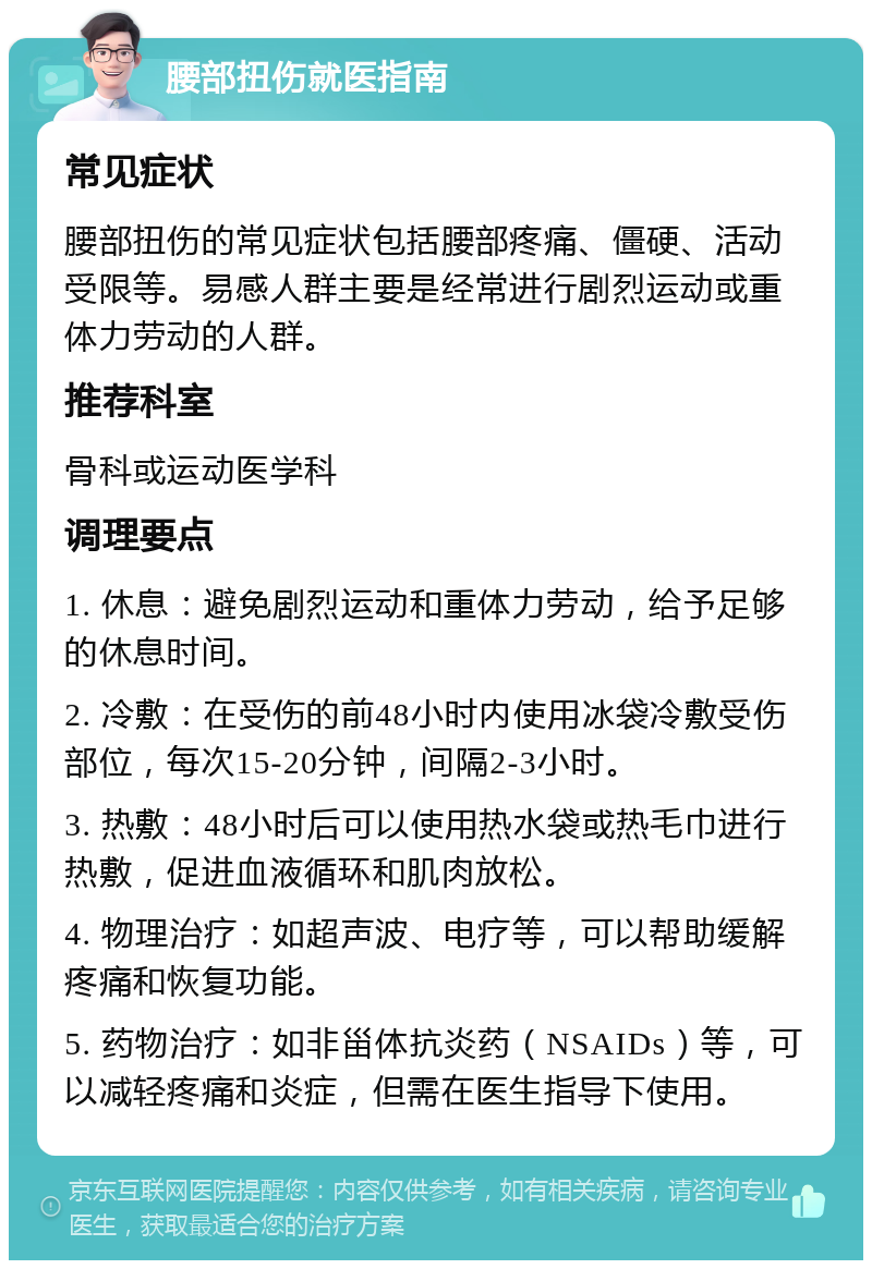 腰部扭伤就医指南 常见症状 腰部扭伤的常见症状包括腰部疼痛、僵硬、活动受限等。易感人群主要是经常进行剧烈运动或重体力劳动的人群。 推荐科室 骨科或运动医学科 调理要点 1. 休息：避免剧烈运动和重体力劳动，给予足够的休息时间。 2. 冷敷：在受伤的前48小时内使用冰袋冷敷受伤部位，每次15-20分钟，间隔2-3小时。 3. 热敷：48小时后可以使用热水袋或热毛巾进行热敷，促进血液循环和肌肉放松。 4. 物理治疗：如超声波、电疗等，可以帮助缓解疼痛和恢复功能。 5. 药物治疗：如非甾体抗炎药（NSAIDs）等，可以减轻疼痛和炎症，但需在医生指导下使用。