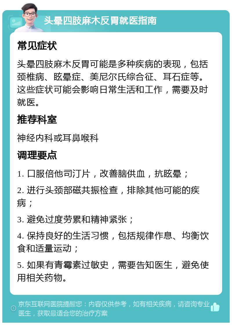 头晕四肢麻木反胃就医指南 常见症状 头晕四肢麻木反胃可能是多种疾病的表现，包括颈椎病、眩晕症、美尼尔氏综合征、耳石症等。这些症状可能会影响日常生活和工作，需要及时就医。 推荐科室 神经内科或耳鼻喉科 调理要点 1. 口服倍他司汀片，改善脑供血，抗眩晕； 2. 进行头颈部磁共振检查，排除其他可能的疾病； 3. 避免过度劳累和精神紧张； 4. 保持良好的生活习惯，包括规律作息、均衡饮食和适量运动； 5. 如果有青霉素过敏史，需要告知医生，避免使用相关药物。