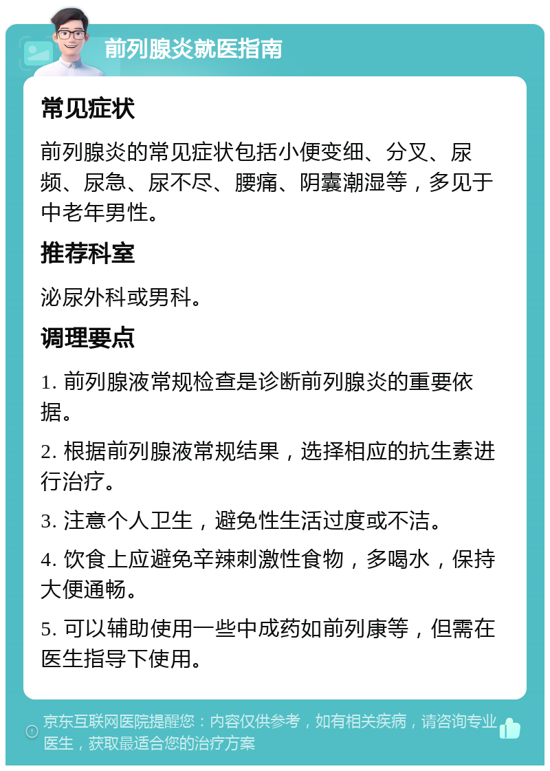 前列腺炎就医指南 常见症状 前列腺炎的常见症状包括小便变细、分叉、尿频、尿急、尿不尽、腰痛、阴囊潮湿等，多见于中老年男性。 推荐科室 泌尿外科或男科。 调理要点 1. 前列腺液常规检查是诊断前列腺炎的重要依据。 2. 根据前列腺液常规结果，选择相应的抗生素进行治疗。 3. 注意个人卫生，避免性生活过度或不洁。 4. 饮食上应避免辛辣刺激性食物，多喝水，保持大便通畅。 5. 可以辅助使用一些中成药如前列康等，但需在医生指导下使用。