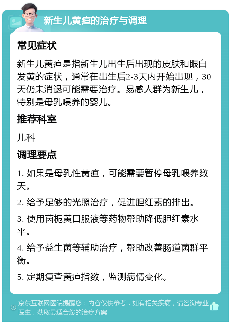 新生儿黄疸的治疗与调理 常见症状 新生儿黄疸是指新生儿出生后出现的皮肤和眼白发黄的症状，通常在出生后2-3天内开始出现，30天仍未消退可能需要治疗。易感人群为新生儿，特别是母乳喂养的婴儿。 推荐科室 儿科 调理要点 1. 如果是母乳性黄疸，可能需要暂停母乳喂养数天。 2. 给予足够的光照治疗，促进胆红素的排出。 3. 使用茵栀黄口服液等药物帮助降低胆红素水平。 4. 给予益生菌等辅助治疗，帮助改善肠道菌群平衡。 5. 定期复查黄疸指数，监测病情变化。