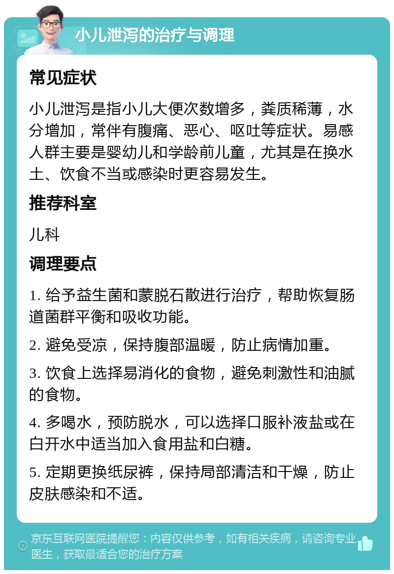 小儿泄泻的治疗与调理 常见症状 小儿泄泻是指小儿大便次数增多，粪质稀薄，水分增加，常伴有腹痛、恶心、呕吐等症状。易感人群主要是婴幼儿和学龄前儿童，尤其是在换水土、饮食不当或感染时更容易发生。 推荐科室 儿科 调理要点 1. 给予益生菌和蒙脱石散进行治疗，帮助恢复肠道菌群平衡和吸收功能。 2. 避免受凉，保持腹部温暖，防止病情加重。 3. 饮食上选择易消化的食物，避免刺激性和油腻的食物。 4. 多喝水，预防脱水，可以选择口服补液盐或在白开水中适当加入食用盐和白糖。 5. 定期更换纸尿裤，保持局部清洁和干燥，防止皮肤感染和不适。