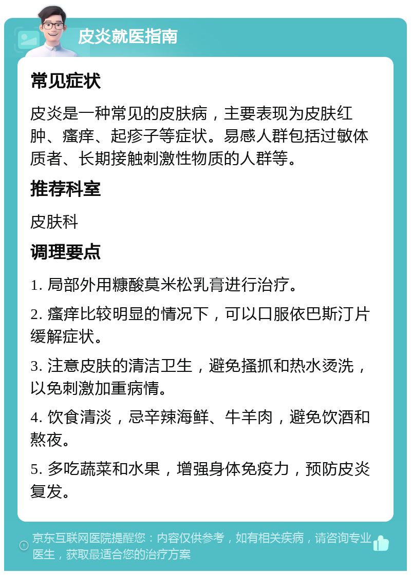 皮炎就医指南 常见症状 皮炎是一种常见的皮肤病，主要表现为皮肤红肿、瘙痒、起疹子等症状。易感人群包括过敏体质者、长期接触刺激性物质的人群等。 推荐科室 皮肤科 调理要点 1. 局部外用糠酸莫米松乳膏进行治疗。 2. 瘙痒比较明显的情况下，可以口服依巴斯汀片缓解症状。 3. 注意皮肤的清洁卫生，避免搔抓和热水烫洗，以免刺激加重病情。 4. 饮食清淡，忌辛辣海鲜、牛羊肉，避免饮酒和熬夜。 5. 多吃蔬菜和水果，增强身体免疫力，预防皮炎复发。