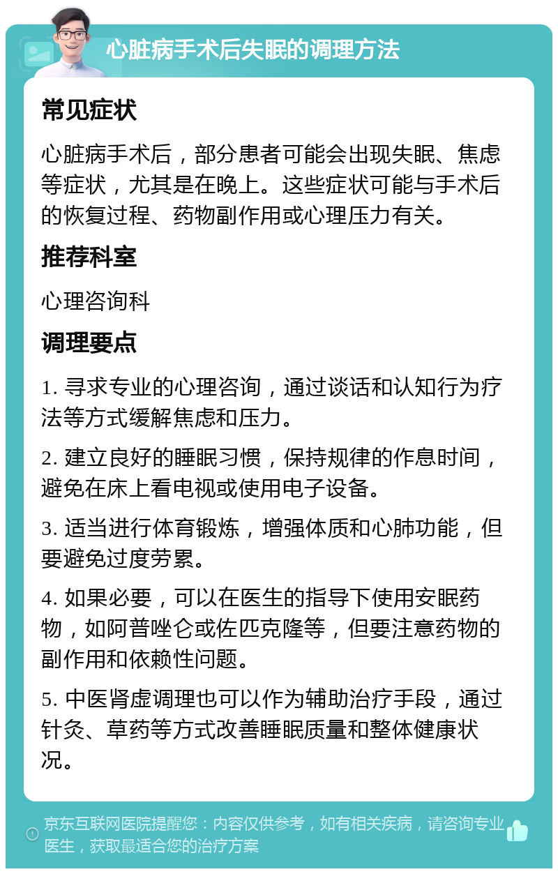 心脏病手术后失眠的调理方法 常见症状 心脏病手术后，部分患者可能会出现失眠、焦虑等症状，尤其是在晚上。这些症状可能与手术后的恢复过程、药物副作用或心理压力有关。 推荐科室 心理咨询科 调理要点 1. 寻求专业的心理咨询，通过谈话和认知行为疗法等方式缓解焦虑和压力。 2. 建立良好的睡眠习惯，保持规律的作息时间，避免在床上看电视或使用电子设备。 3. 适当进行体育锻炼，增强体质和心肺功能，但要避免过度劳累。 4. 如果必要，可以在医生的指导下使用安眠药物，如阿普唑仑或佐匹克隆等，但要注意药物的副作用和依赖性问题。 5. 中医肾虚调理也可以作为辅助治疗手段，通过针灸、草药等方式改善睡眠质量和整体健康状况。