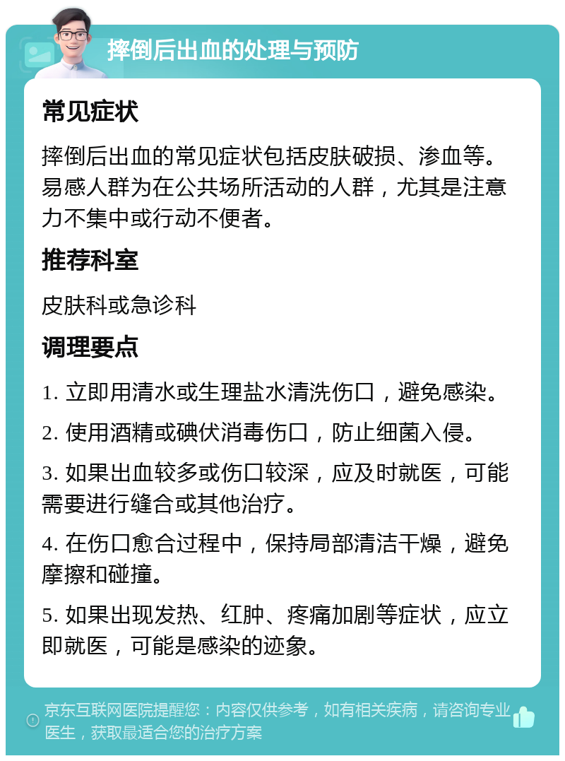 摔倒后出血的处理与预防 常见症状 摔倒后出血的常见症状包括皮肤破损、渗血等。易感人群为在公共场所活动的人群，尤其是注意力不集中或行动不便者。 推荐科室 皮肤科或急诊科 调理要点 1. 立即用清水或生理盐水清洗伤口，避免感染。 2. 使用酒精或碘伏消毒伤口，防止细菌入侵。 3. 如果出血较多或伤口较深，应及时就医，可能需要进行缝合或其他治疗。 4. 在伤口愈合过程中，保持局部清洁干燥，避免摩擦和碰撞。 5. 如果出现发热、红肿、疼痛加剧等症状，应立即就医，可能是感染的迹象。