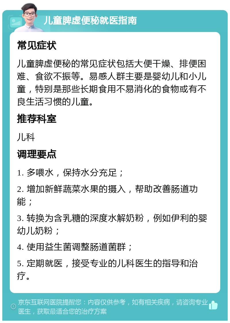 儿童脾虚便秘就医指南 常见症状 儿童脾虚便秘的常见症状包括大便干燥、排便困难、食欲不振等。易感人群主要是婴幼儿和小儿童，特别是那些长期食用不易消化的食物或有不良生活习惯的儿童。 推荐科室 儿科 调理要点 1. 多喂水，保持水分充足； 2. 增加新鲜蔬菜水果的摄入，帮助改善肠道功能； 3. 转换为含乳糖的深度水解奶粉，例如伊利的婴幼儿奶粉； 4. 使用益生菌调整肠道菌群； 5. 定期就医，接受专业的儿科医生的指导和治疗。