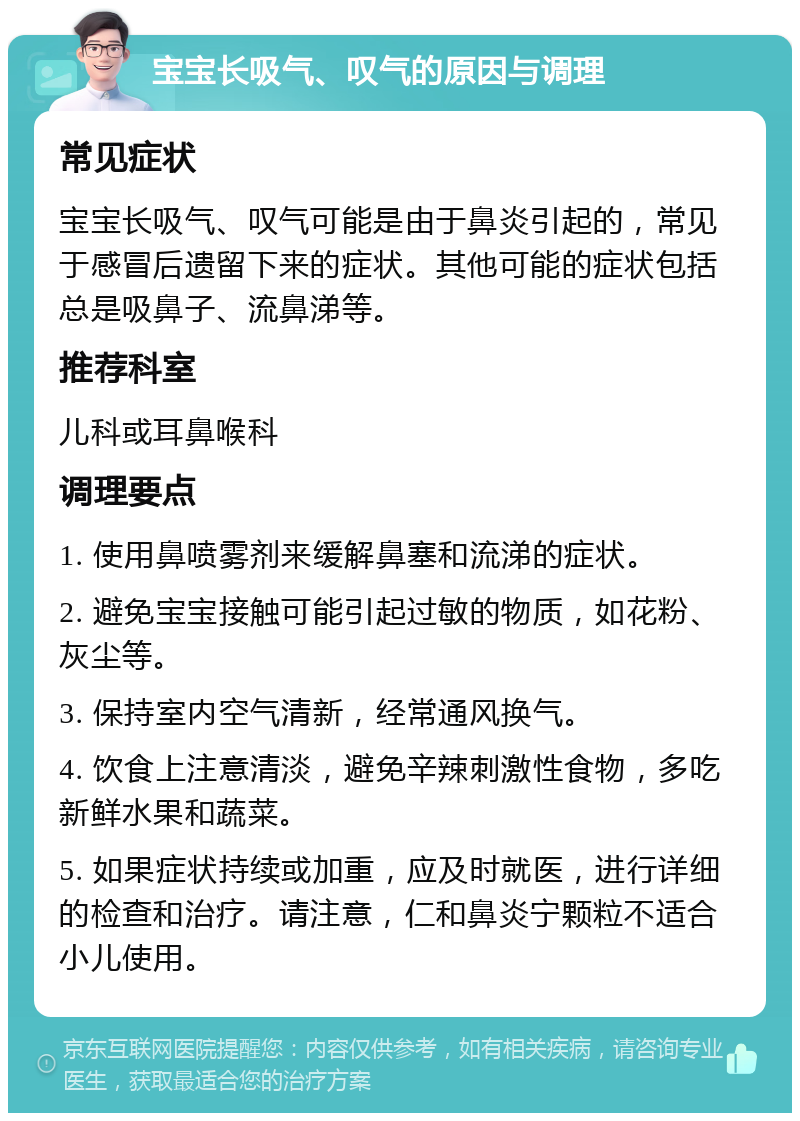 宝宝长吸气、叹气的原因与调理 常见症状 宝宝长吸气、叹气可能是由于鼻炎引起的，常见于感冒后遗留下来的症状。其他可能的症状包括总是吸鼻子、流鼻涕等。 推荐科室 儿科或耳鼻喉科 调理要点 1. 使用鼻喷雾剂来缓解鼻塞和流涕的症状。 2. 避免宝宝接触可能引起过敏的物质，如花粉、灰尘等。 3. 保持室内空气清新，经常通风换气。 4. 饮食上注意清淡，避免辛辣刺激性食物，多吃新鲜水果和蔬菜。 5. 如果症状持续或加重，应及时就医，进行详细的检查和治疗。请注意，仁和鼻炎宁颗粒不适合小儿使用。