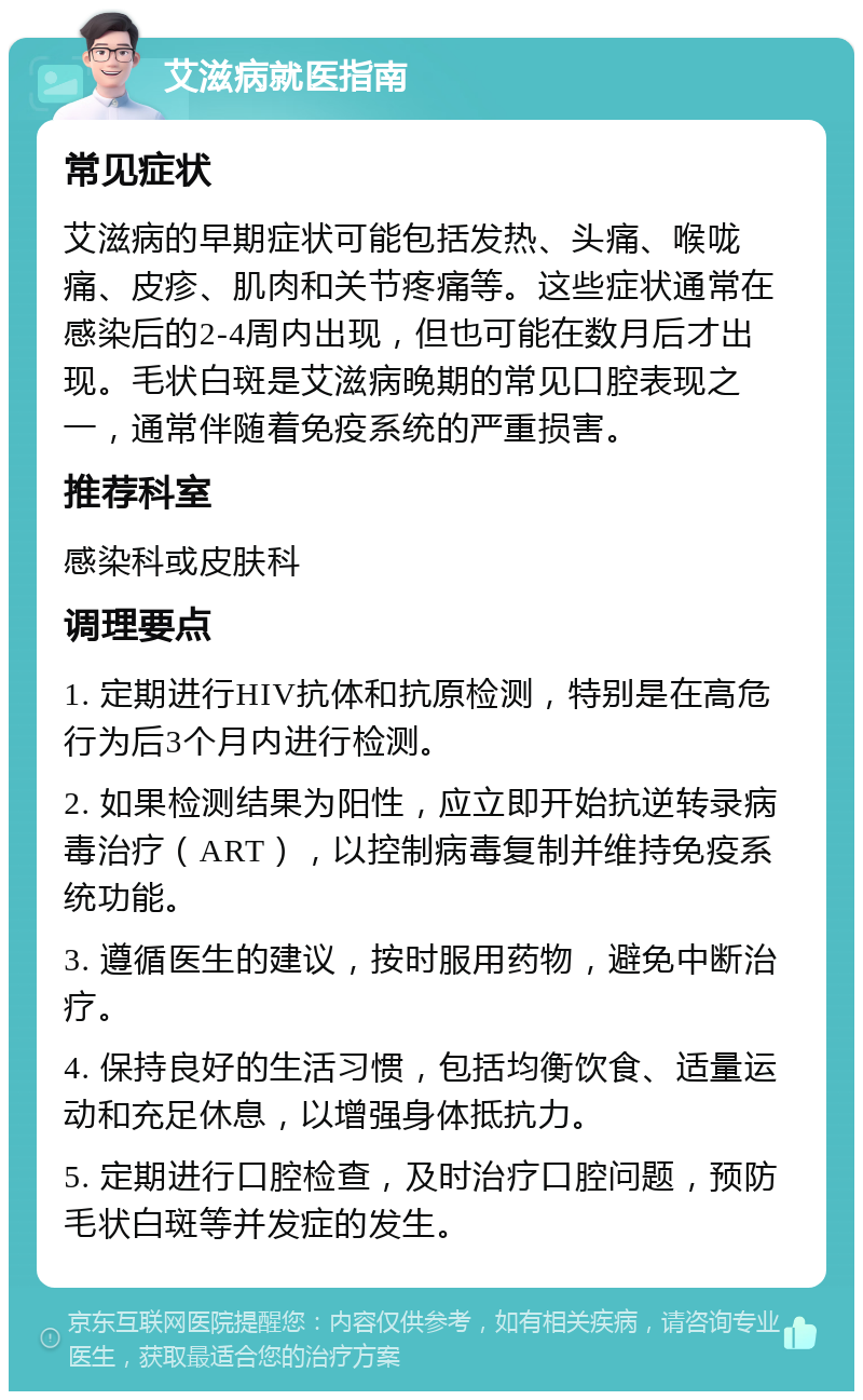 艾滋病就医指南 常见症状 艾滋病的早期症状可能包括发热、头痛、喉咙痛、皮疹、肌肉和关节疼痛等。这些症状通常在感染后的2-4周内出现，但也可能在数月后才出现。毛状白斑是艾滋病晚期的常见口腔表现之一，通常伴随着免疫系统的严重损害。 推荐科室 感染科或皮肤科 调理要点 1. 定期进行HIV抗体和抗原检测，特别是在高危行为后3个月内进行检测。 2. 如果检测结果为阳性，应立即开始抗逆转录病毒治疗（ART），以控制病毒复制并维持免疫系统功能。 3. 遵循医生的建议，按时服用药物，避免中断治疗。 4. 保持良好的生活习惯，包括均衡饮食、适量运动和充足休息，以增强身体抵抗力。 5. 定期进行口腔检查，及时治疗口腔问题，预防毛状白斑等并发症的发生。