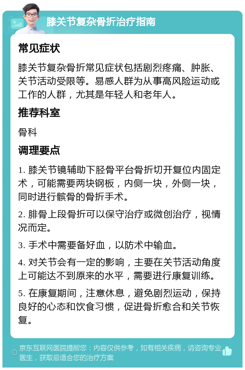 膝关节复杂骨折治疗指南 常见症状 膝关节复杂骨折常见症状包括剧烈疼痛、肿胀、关节活动受限等。易感人群为从事高风险运动或工作的人群，尤其是年轻人和老年人。 推荐科室 骨科 调理要点 1. 膝关节镜辅助下胫骨平台骨折切开复位内固定术，可能需要两块钢板，内侧一块，外侧一块，同时进行髌骨的骨折手术。 2. 腓骨上段骨折可以保守治疗或微创治疗，视情况而定。 3. 手术中需要备好血，以防术中输血。 4. 对关节会有一定的影响，主要在关节活动角度上可能达不到原来的水平，需要进行康复训练。 5. 在康复期间，注意休息，避免剧烈运动，保持良好的心态和饮食习惯，促进骨折愈合和关节恢复。