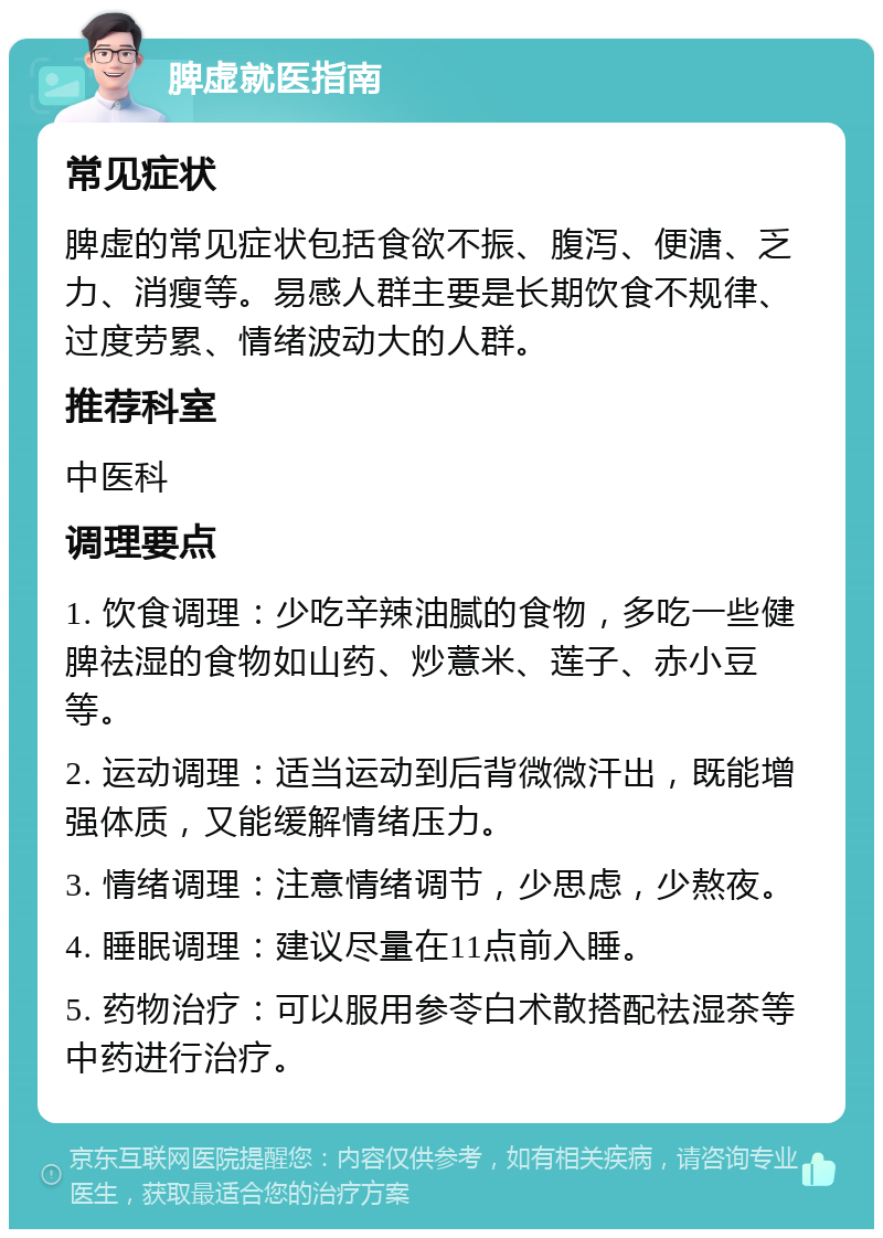 脾虚就医指南 常见症状 脾虚的常见症状包括食欲不振、腹泻、便溏、乏力、消瘦等。易感人群主要是长期饮食不规律、过度劳累、情绪波动大的人群。 推荐科室 中医科 调理要点 1. 饮食调理：少吃辛辣油腻的食物，多吃一些健脾祛湿的食物如山药、炒薏米、莲子、赤小豆等。 2. 运动调理：适当运动到后背微微汗出，既能增强体质，又能缓解情绪压力。 3. 情绪调理：注意情绪调节，少思虑，少熬夜。 4. 睡眠调理：建议尽量在11点前入睡。 5. 药物治疗：可以服用参苓白术散搭配祛湿茶等中药进行治疗。