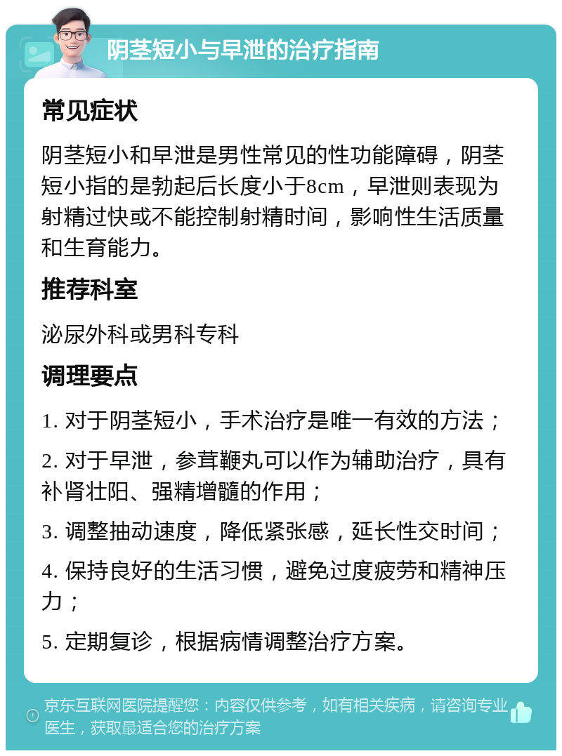 阴茎短小与早泄的治疗指南 常见症状 阴茎短小和早泄是男性常见的性功能障碍，阴茎短小指的是勃起后长度小于8cm，早泄则表现为射精过快或不能控制射精时间，影响性生活质量和生育能力。 推荐科室 泌尿外科或男科专科 调理要点 1. 对于阴茎短小，手术治疗是唯一有效的方法； 2. 对于早泄，参茸鞭丸可以作为辅助治疗，具有补肾壮阳、强精增髓的作用； 3. 调整抽动速度，降低紧张感，延长性交时间； 4. 保持良好的生活习惯，避免过度疲劳和精神压力； 5. 定期复诊，根据病情调整治疗方案。