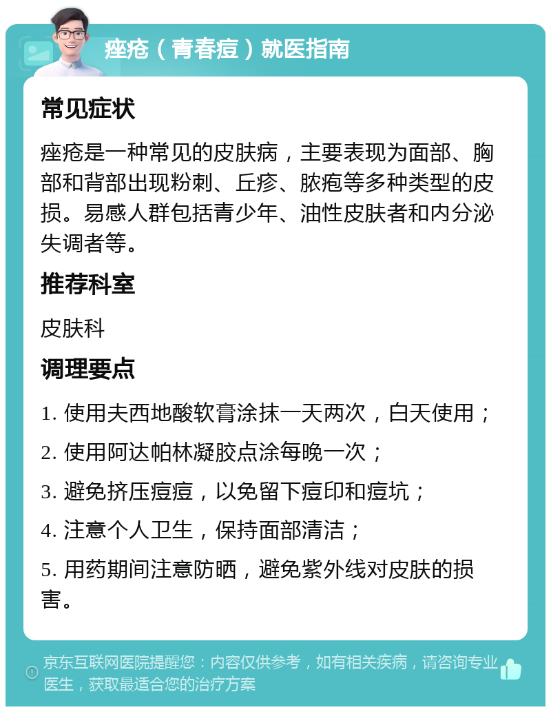 痤疮（青春痘）就医指南 常见症状 痤疮是一种常见的皮肤病，主要表现为面部、胸部和背部出现粉刺、丘疹、脓疱等多种类型的皮损。易感人群包括青少年、油性皮肤者和内分泌失调者等。 推荐科室 皮肤科 调理要点 1. 使用夫西地酸软膏涂抹一天两次，白天使用； 2. 使用阿达帕林凝胶点涂每晚一次； 3. 避免挤压痘痘，以免留下痘印和痘坑； 4. 注意个人卫生，保持面部清洁； 5. 用药期间注意防晒，避免紫外线对皮肤的损害。