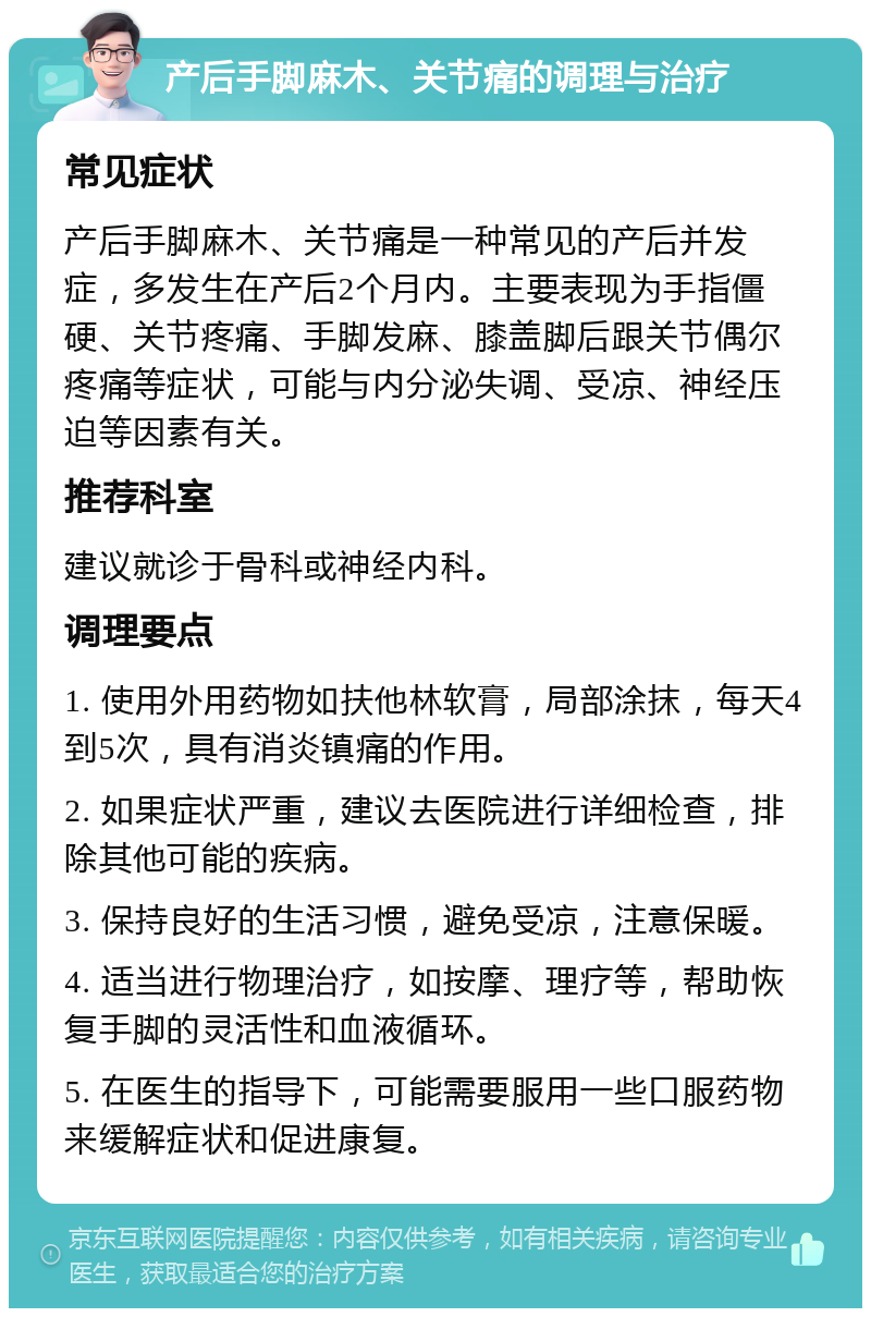 产后手脚麻木、关节痛的调理与治疗 常见症状 产后手脚麻木、关节痛是一种常见的产后并发症，多发生在产后2个月内。主要表现为手指僵硬、关节疼痛、手脚发麻、膝盖脚后跟关节偶尔疼痛等症状，可能与内分泌失调、受凉、神经压迫等因素有关。 推荐科室 建议就诊于骨科或神经内科。 调理要点 1. 使用外用药物如扶他林软膏，局部涂抹，每天4到5次，具有消炎镇痛的作用。 2. 如果症状严重，建议去医院进行详细检查，排除其他可能的疾病。 3. 保持良好的生活习惯，避免受凉，注意保暖。 4. 适当进行物理治疗，如按摩、理疗等，帮助恢复手脚的灵活性和血液循环。 5. 在医生的指导下，可能需要服用一些口服药物来缓解症状和促进康复。