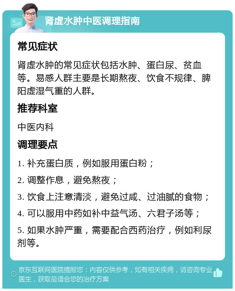 肾虚水肿中医调理指南 常见症状 肾虚水肿的常见症状包括水肿、蛋白尿、贫血等。易感人群主要是长期熬夜、饮食不规律、脾阳虚湿气重的人群。 推荐科室 中医内科 调理要点 1. 补充蛋白质，例如服用蛋白粉； 2. 调整作息，避免熬夜； 3. 饮食上注意清淡，避免过咸、过油腻的食物； 4. 可以服用中药如补中益气汤、六君子汤等； 5. 如果水肿严重，需要配合西药治疗，例如利尿剂等。