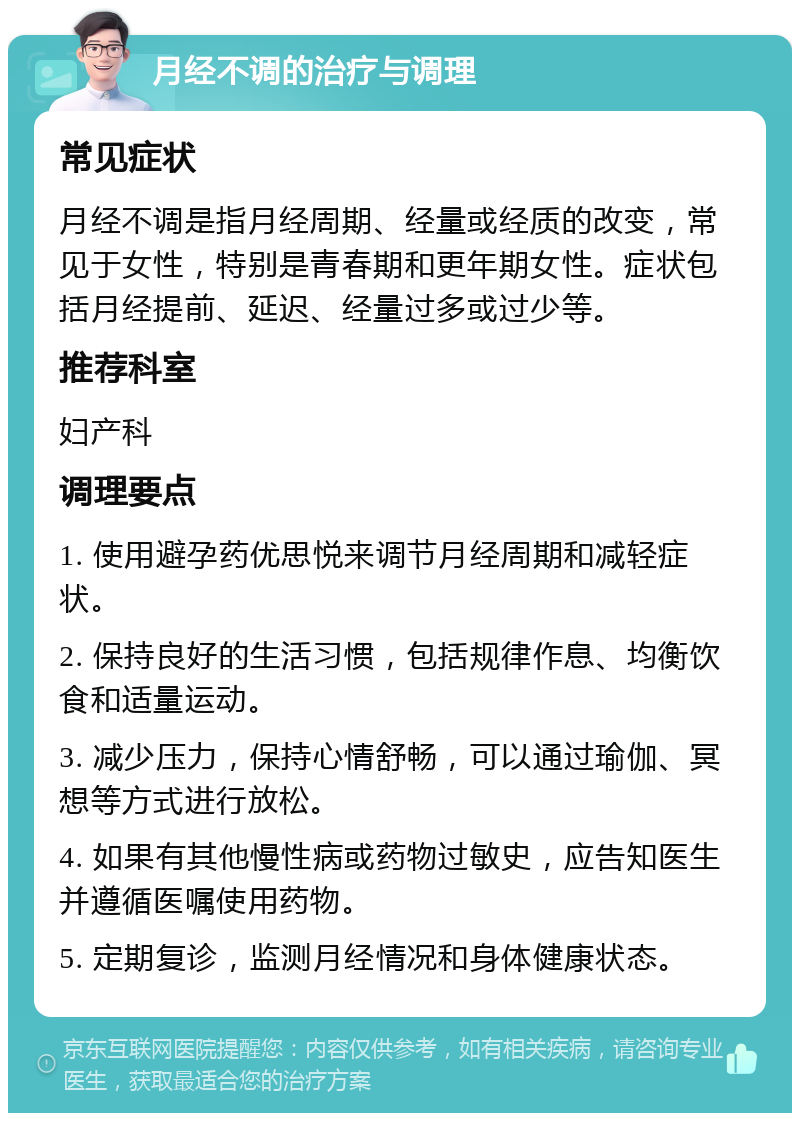 月经不调的治疗与调理 常见症状 月经不调是指月经周期、经量或经质的改变，常见于女性，特别是青春期和更年期女性。症状包括月经提前、延迟、经量过多或过少等。 推荐科室 妇产科 调理要点 1. 使用避孕药优思悦来调节月经周期和减轻症状。 2. 保持良好的生活习惯，包括规律作息、均衡饮食和适量运动。 3. 减少压力，保持心情舒畅，可以通过瑜伽、冥想等方式进行放松。 4. 如果有其他慢性病或药物过敏史，应告知医生并遵循医嘱使用药物。 5. 定期复诊，监测月经情况和身体健康状态。