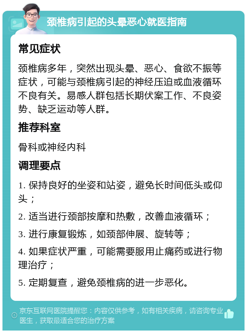 颈椎病引起的头晕恶心就医指南 常见症状 颈椎病多年，突然出现头晕、恶心、食欲不振等症状，可能与颈椎病引起的神经压迫或血液循环不良有关。易感人群包括长期伏案工作、不良姿势、缺乏运动等人群。 推荐科室 骨科或神经内科 调理要点 1. 保持良好的坐姿和站姿，避免长时间低头或仰头； 2. 适当进行颈部按摩和热敷，改善血液循环； 3. 进行康复锻炼，如颈部伸展、旋转等； 4. 如果症状严重，可能需要服用止痛药或进行物理治疗； 5. 定期复查，避免颈椎病的进一步恶化。