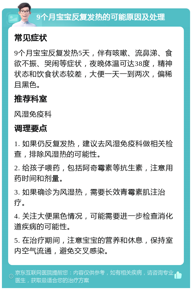 9个月宝宝反复发热的可能原因及处理 常见症状 9个月宝宝反复发热5天，伴有咳嗽、流鼻涕、食欲不振、哭闹等症状，夜晚体温可达38度，精神状态和饮食状态较差，大便一天一到两次，偏稀且黑色。 推荐科室 风湿免疫科 调理要点 1. 如果仍反复发热，建议去风湿免疫科做相关检查，排除风湿热的可能性。 2. 给孩子喂药，包括阿奇霉素等抗生素，注意用药时间和剂量。 3. 如果确诊为风湿热，需要长效青霉素肌注治疗。 4. 关注大便黑色情况，可能需要进一步检查消化道疾病的可能性。 5. 在治疗期间，注意宝宝的营养和休息，保持室内空气流通，避免交叉感染。